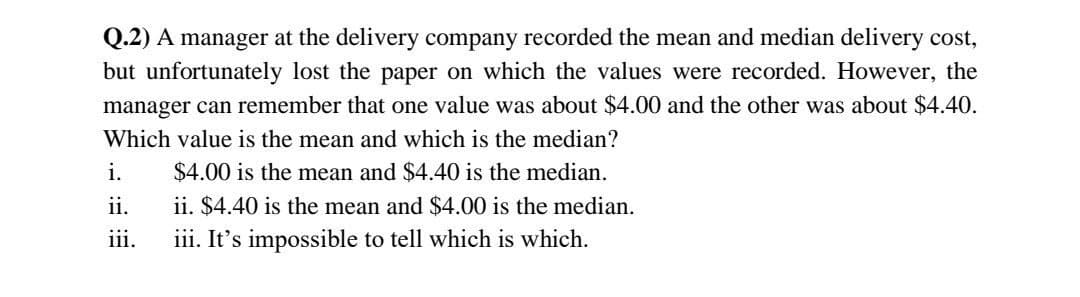 Q.2) A manager at the delivery company recorded the mean and median delivery cost,
but unfortunately lost the paper on which the values were recorded. However, the
manager can remember that one value was about $4.00 and the other was about $4.40.
Which value is the mean and which is the median?
i.
$4.00 is the mean and $4.40 is the median.
ii.
ii. $4.40 is the mean and $4.00 is the median.
iii.
iii. It's impossible to tell which is which.
