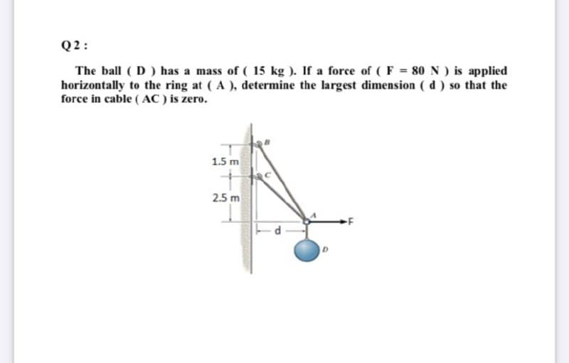 Q 2:
The ball ( D) has a mass of ( 15 kg ). If a force of ( F = 80 N ) is applied
horizontally to the ring at (A ), determine the largest diimension ( d ) so that the
force in cable ( AC ) is zero.
1.5 m
2.5 m
