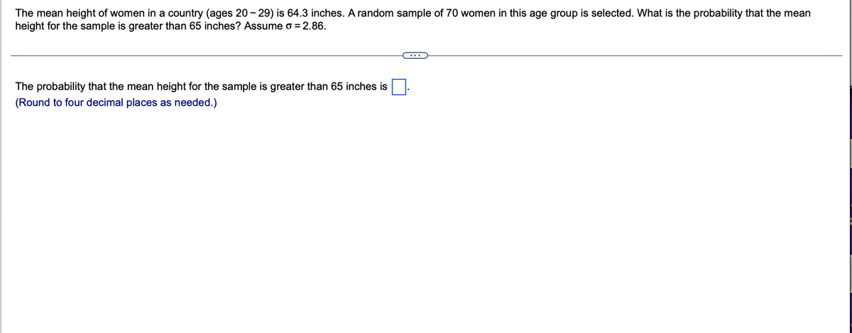 The mean height of women in a country (ages 20-29) is 64.3 inches. A random sample of 70 women in this age group is selected. What is the probability that the mean
height for the sample is greater than 65 inches? Assume o = 2.86.
The probability that the mean height for the sample is greater than 65 inches is
(Round to four decimal places as needed.)