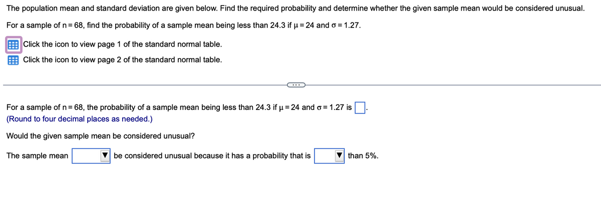 The population mean and standard deviation are given below. Find the required probability and determine whether the given sample mean would be considered unusual.
For a sample of n = 68, find the probability of a sample mean being less than 24.3 if µ = 24 and o=1.27.
Click the icon to view page 1 of the standard normal table.
Click the icon to view page 2 of the standard normal table.
For a sample of n = 68, the probability of a sample mean being less than 24.3 if µ = 24 and σ = 1.27 is
(Round to four decimal places as needed.)
Would the given sample mean be considered unusual?
The sample mean
be considered unusual because it has a probability that is
▼than 5%.