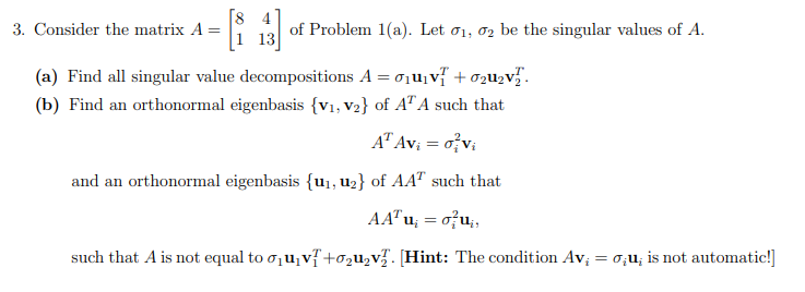 [8
3. Consider the matrix A =
of Problem 1(a). Let o1, o2 be the singular values of A.
(a) Find all singular value decompositions A = oju, v + ozu2v".
(b) Find an orthonormal eigenbasis {v1, V2} of A" A such that
A" Av; = o v;
and an orthonormal eigenbasis {u1, u2} of AA" such that
AA" u; = o?u;,
such that A is not equal to o1u,v{+o2u2v½. [Hint: The condition Av; = 0;u; is not automatic!]
