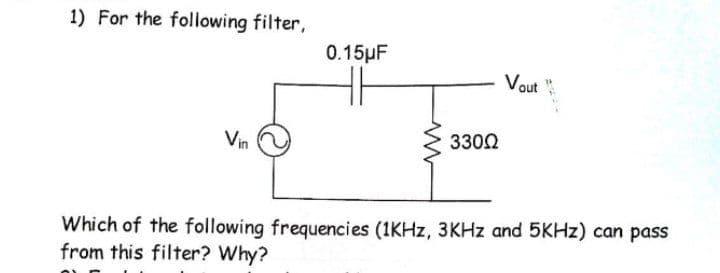 1) For the following filter,
0.15pF
Vout "
Vin
3302
Which of the following frequencies (1KHZ, 3KHZ and 5KHZ) can pass
from this filter? Why?
