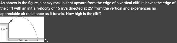 As shown in the figure, a heavy rock is shot upward from the edge of a vertical cliff. It leaves the edge of
the cliff with an initial velocity of 15 m/s directed at 25° from the vertical and experiences no
appreciable air resistance as it travels. How high is the cliff?
h=?
34.0 m