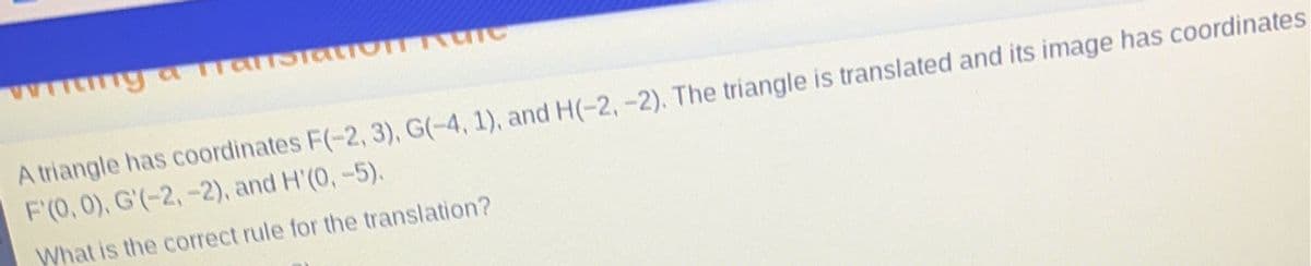 my a Translatio
TUIC
A triangle has coordinates F(-2, 3), G(-4, 1), and H(-2,-2). The triangle is translated and its image has coordinates
F'(0, 0), G'(-2,-2), and H'(0, -5).
What is the correct rule for the translation?