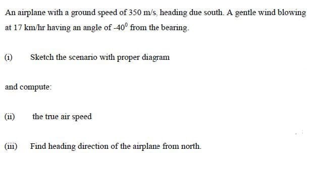 An airplane with a ground speed of 350 m/s, heading due south. A gentle wind blowing
at 17 km/hr having an angle of -40° from the bearing.
(i)
Sketch the scenario with proper diagram
and compute:
(ii)
the true air speed
(iii)
Find heading direction of the airplane from north.

