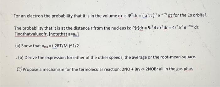 "For an electron the probability that it is in the volume dt is y? dr = (a'n)e 2/a dt for the 1s orbital.
The probability that it is at the distance r from the nucleus is: P(r)dr = w? 4 nr dr = 4r a'e 2r/a dr.
Findthatvalueofr. [notethat a=a,]
(a) Show that vma =(2RT/M )^1/2
.(b) Derive the expression for either of the other speeds; the average or the root-mean-square.
C) Propose a mechanism for the termolecular reaction; 2NO + Br2 -> 2NOBr all in the gas phas
