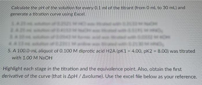 Calculate the pH of the solution for every 0.1 ml of the titrant (from 0 mL to 30 mL) and
generate a titration curve using Excel.
4*
5. A 100.0-mL aliquot of 0.100 M diprotic acid H2A (pK1 = 4.00, pK2 = 8.00) was titrated
with 1.00 M NaOH
Highlight each stage in the titration and the equivalence point. Also, obtain the first
derivative of the curve (that is ApH / Avolume). Use the excel file below as your reference.