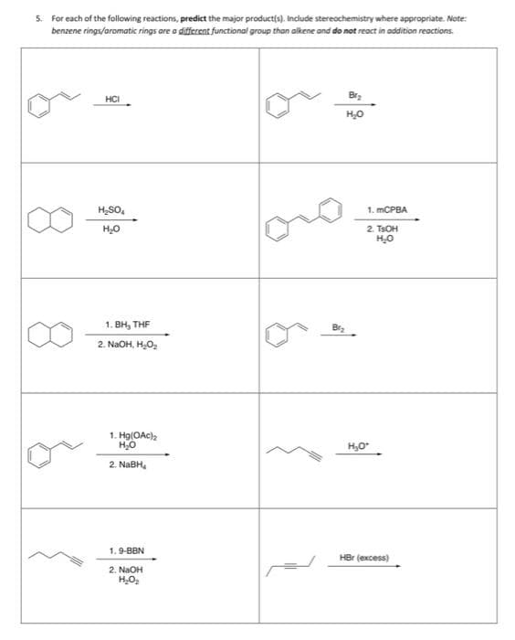 5. For each of the following reactions, predict the major product(s). Include stereochemistry where appropriate. Note:
benzene rings/aromatic rings are a different functional group than alkene and do not react in addition reactions.
B₂
HCI
H₂O
H₂SO
H₂O
1. BH, THF
2. NGOH, HO,
1. Hg(OAc)₂
H₂O
2. NaBH₂
1.9-BBN
2. NaOH
H₂O₂
Br₂
1. mCPBA
2. TSOH
H₂O
H₂O*
HBr (excess)