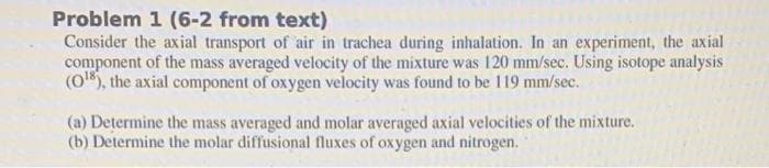 Problem 1 (6-2 from text)
Consider the axial transport of air in trachea during inhalation. In an experiment, the axial
component of the mass averaged velocity of the mixture was 120 mm/sec. Using isotope analysis
(0), the axial component of oxygen velocity was found to be 119 mm/sec.
(a) Determine the mass averaged and molar averaged axial velocities of the mixture.
(b) Determine the molar diffusional fluxes of oxygen and nitrogen.
