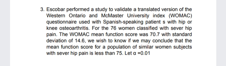 3. Escobar performed a study to validate a translated version of the
Western Ontario and McMaster University index (WOMAC)
questionnaire used with Spanish-speaking patient s with hip or
knee osteoarthritis. For the 76 women classified with sever hip
pain. The WOMAC mean function score was 70.7 with standard
deviation of 14.6, we wish to know if we may conclude that the
mean function score for a population of similar women subjects
with sever hip pain is less than 75. Let a =0.01
