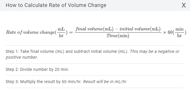 How to Calculate Rate of Volume Change
,mL
Rate of volume change(-
hr
final volume(mL) – initial volume(mL)
Time(min)
min
x 60(-
hr
Step 1: Take final volume (mL) and subtract initial volume (mL). This may be a negative or
positive number.
Step 2: Divide number by 20 min.
Step 3: Multiply the result by 60 min/hr. Result will be in mL/hr
