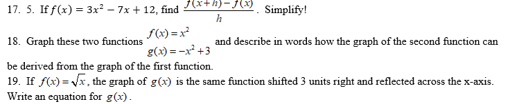 17. 5. If f(x) = 3x² – 7x + 12, find
f{(x+h)-f(x)
Simplify!
h
f(x) =x
18. Graph these two functions
and describe in words how the graph of the second function can
g(x) = -x² +3
be derived from the graph of the first function.
19. If f(x) = Vx, the graph of g(x) is the same function shifted 3 units right and reflected across the x-axis.
Write an equation for g(x).
