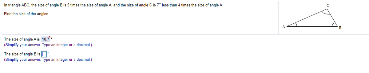 In triangle ABC, the size of angle B is 5 times the size of angle A, and the size of angle C is 7° less than 4 times the size of angle A.
Find the size of the angles.
The size of angle A is 18.7°.
(Simplify your answer. Type an integer or a decimal.)
The size of angle B is °.
(Simplify your answer. Type an integer or a decimal.)
