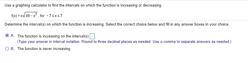 Use a graphing calculator to find the intervals on which the function is increasing or decreasing.
f(x) = x/ 49 - x? , for - 7sxs7
Determine the interval(s) on which the function is increasing. Select the correct choice below and fill in any answer boxes in your choice.
A. The function is increasing on the interval(s)
(Type your answer in interval notation. Round to three decimal places as needed. Use a comma to separate answers as needed.)
O B. The function is never increasing.
