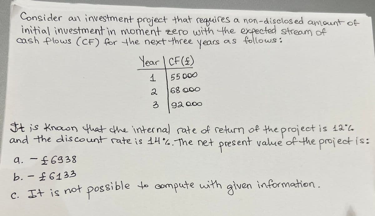 Consider an investment project that requires a non-disclosed amount of
initial investment in moment zero with the expected stream of
cash flows (CF) for the next three
as follows:
years
Year | CF (£)
1
55000
2
68000
3
92000
It is known that the internal rate of return of the project is 126
and the discount rate is 14%. The net present value of the project is:
9. - £6938
b. - £6133
c. It is not possible
to compute with given information.
possible to compute