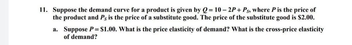 11. Suppose the demand curve for a product is given by Q = 10- 2P+ Ps, where P is the price of
the product and Ps is the price of a substitute good. The price of the substitute good is $2.00.
a. Suppose P = $1.00. What is the price elasticity of demand? What is the cross-price elasticity
of demand?
