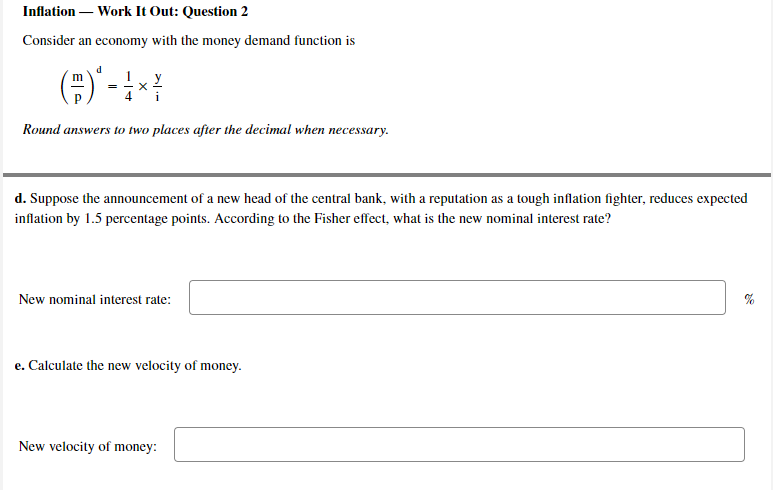 Inflation – Work It Out: Question 2
Consider an economy with the money demand function is
=
Round answers to two places after the decimal when necessary.
d. Suppose the announcement of a new head of the central bank, with a reputation as a tough inflation fighter, reduces expected
inflation by 1.5 percentage points. According to the Fisher effect, what is the new nominal interest rate?
New nominal interest rate:
e. Calculate the new velocity of money.
New velocity of money:
E|
