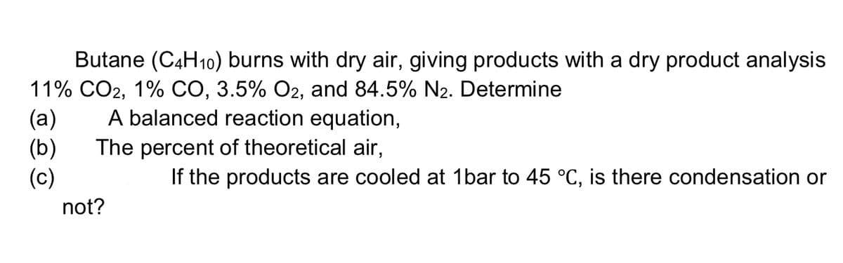 Butane (C4H10) burns with dry air, giving products with a dry product analysis
11% CO2, 1% CO, 3.5% O2, and 84.5% N2. Determine
(a)
(b)
(c)
A balanced reaction equation,
The percent of theoretical air,
If the products are cooled at 1bar to 45 °C, is there condensation or
not?
