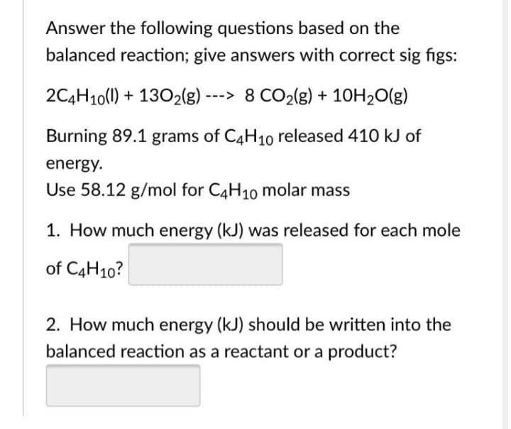 Answer the following questions based on the
balanced reaction; give answers with correct sig figs:
2C4H10(0) + 1302(g) ---> 8 CO2(g) + 10H20(g)
Burning 89.1 grams of C4H1o released 410 kJ of
energy.
Use 58.12 g/mol for C4H10 molar mass
1. How much energy (kJ) was released for each mole
of C4H10?
2. How much energy (kJ) should be written into the
balanced reaction as a reactant or a product?
