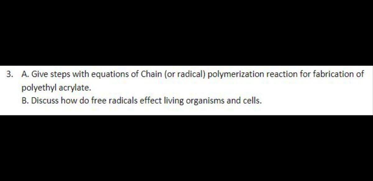 3. A. Give steps with equations of Chain (or radical) polymerization reaction for fabrication of
polyethyl acrylate.
B. Discuss how do free radicals effect living organisms and cells.
