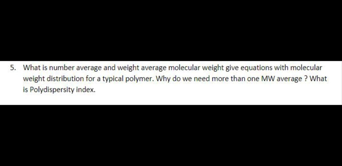 5. What is number average and weight average molecular weight give equations with molecular
weight distribution for a typical polymer. Why do we need more than one MW average ? What
is Polydispersity index.
