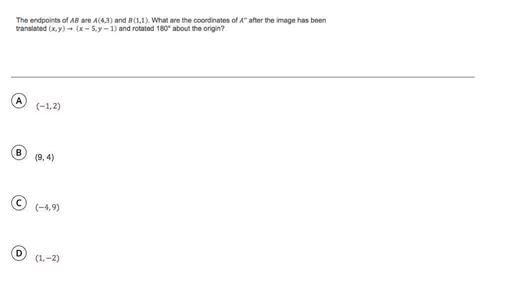 The endpoints of AB are A(4,3) and B(1,1). What are the coordinates of A" after the image has been
translated (x, y) → (x – 5,y – 1) and rotated 180° about the origin?
A
(-1,2)
В
(9, 4)
(-4,9)
D
(1, –2)
