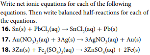 Write net ionic equations for each of the following
equations. Then write balanced half-reactions for each of
the equations.
16. Sn(s) + PbCl,(aq) → SnCl,(aq) + Pb(s)
17. Au(NO,),(aq) + 3Ag(s) → 3AGNO,(aq) + Au(s)
18. 3Zn(s) + Fe,(So,),(aq) → 3ZNSO,(aq) + 2Fe(s)
