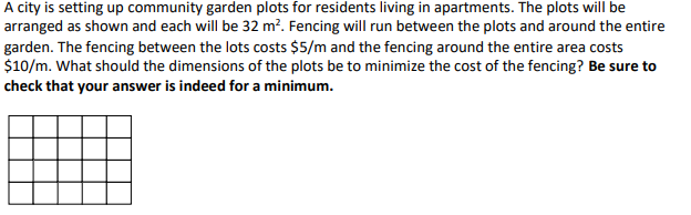 A city is setting up community garden plots for residents living in apartments. The plots will be
arranged as shown and each will be 32 m². Fencing will run between the plots and around the entire
garden. The fencing between the lots costs $5/m and the fencing around the entire area costs
$10/m. What should the dimensions of the plots be to minimize the cost of the fencing? Be sure to
check that your answer is indeed for a minimum.
