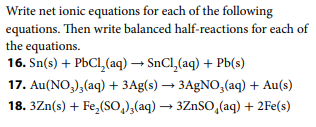 Write net ionic equations for each of the following
equations. Then write balanced half-reactions for each of
the equations.
16. Sn(s) + PbCl,(aq) → SnCl,(aq) + Pb(s)
17. Au(NO,),(aq) + 3Ag(s) → 3A9NO,(aq) + Au(s)
18. 3Zn(s) + Fe,(So,),(aq) → 3ZnSO,(aq) + 2Fe(s)
