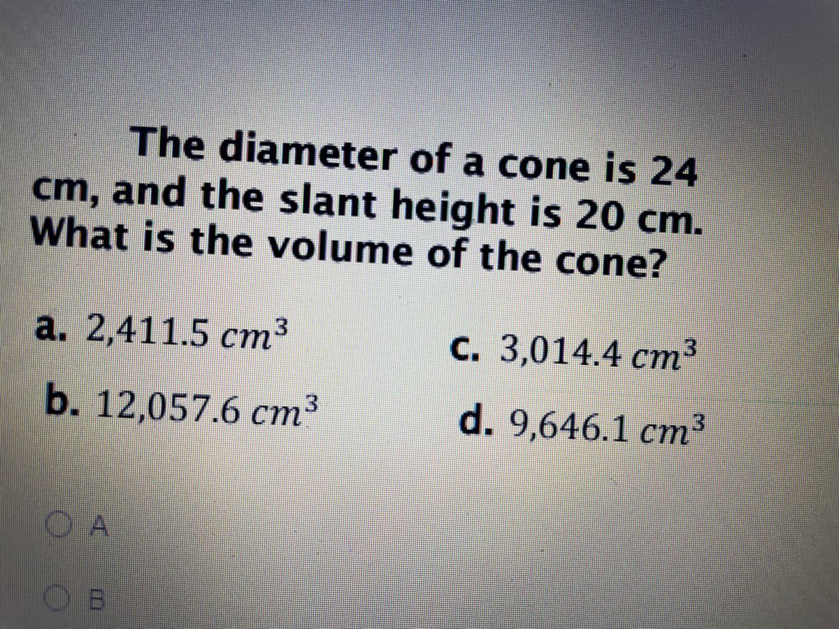 The diameter of a cone is 24
cm, and the slant height is 20 cm.
What is the volume of the cone?
a. 2,411.5 ст3
С. 3,014.4 ст3
b. 12,057.6 ст*
d. 9,646.1 cm²
O A
O B
