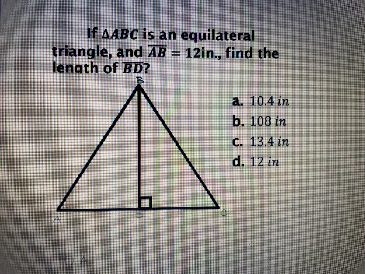 If AABC is an equilateral
triangle, and AB = 12in., find the
length of BD?
B.
а. 10.4 in
b. 108 in
С. 13.4 in
d. 12 in

