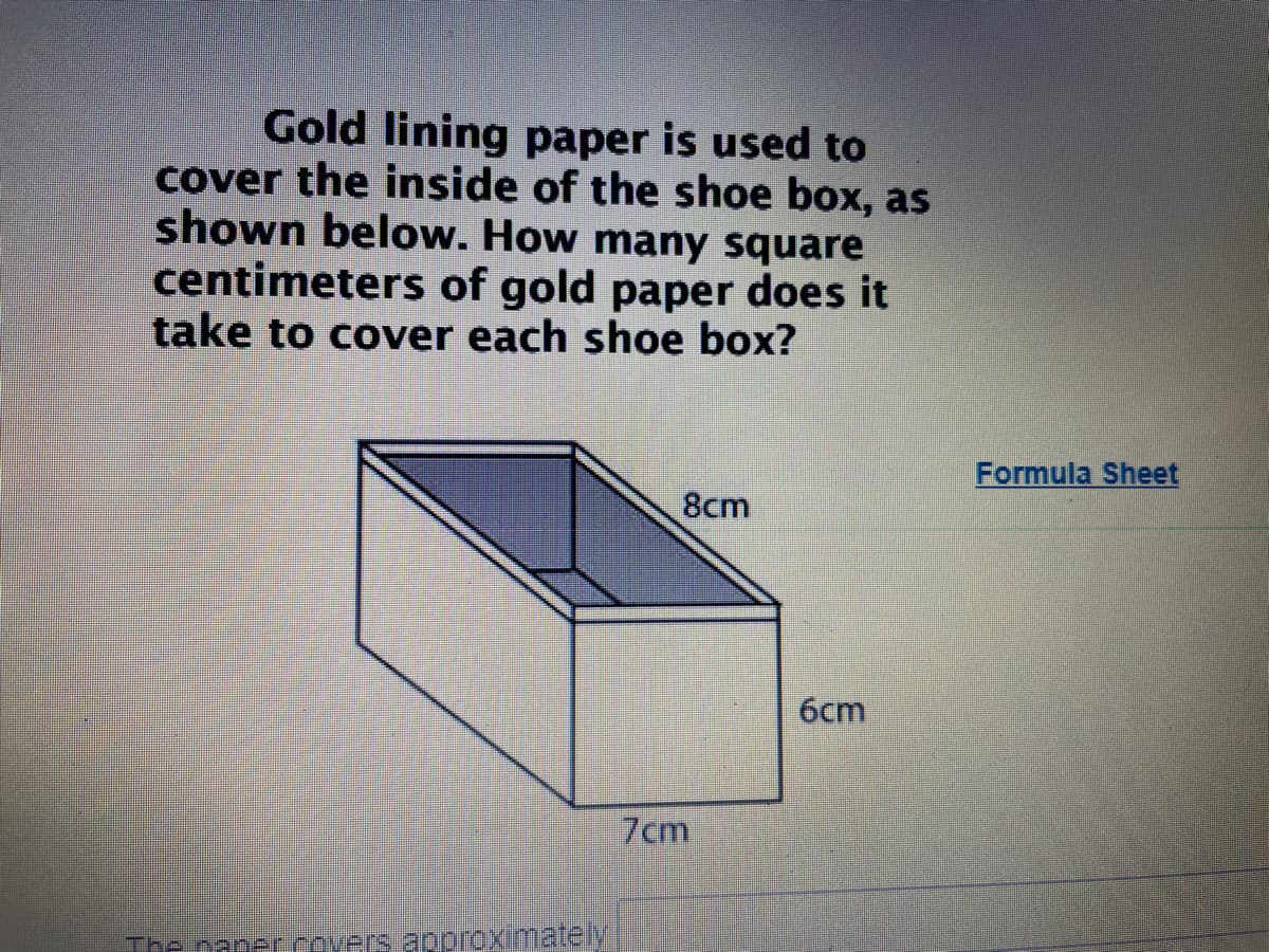 Gold lining paper is used to
cover the inside of the shoe box, as
shown below. How many square
centimeters of gold paper does it
take to cover each shoe box?
Formula Sheet
8cm
6cm
7cm
The naper.covers approximately
