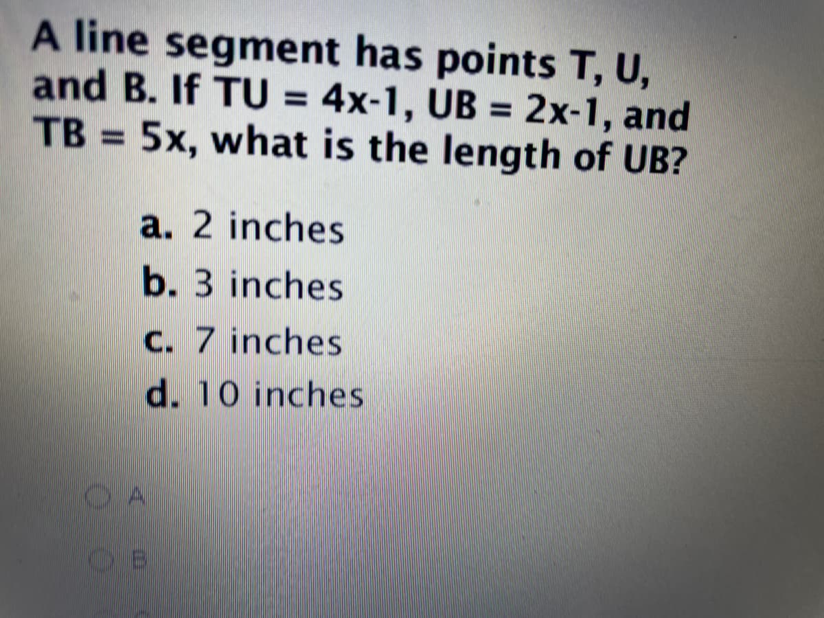 A line segment has points T, U,
and B. If TU = 4x-1, UB = 2x-1, and
5x, what is the length of UB?
%3D
TB
a. 2 inches
b. 3 inches
C. 7 inches
d. 10 inches

