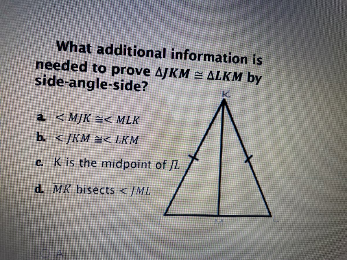 What additional information is
needed to prove AJKM = ALKM by
side-angle-side?
a. <MJK =< MLK
b. < JKM =< LKM
C. K is the midpoint of JL
d. MK bisects < /ML

