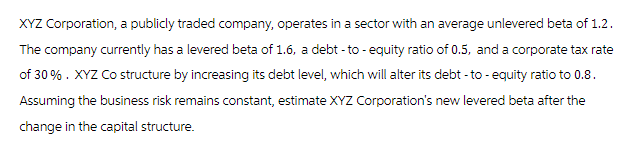 XYZ Corporation, a publicly traded company, operates in a sector with an average unlevered beta of 1.2.
The company currently has a levered beta of 1.6, a debt - to -equity ratio of 0.5, and a corporate tax rate
of 30%. XYZ Co structure by increasing its debt level, which will alter its debt-to- equity ratio to 0.8.
Assuming the business risk remains constant, estimate XYZ Corporation's new levered beta after the
change in the capital structure.