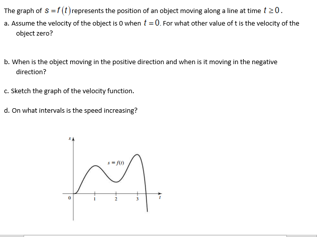 Assume the velocity of the object is O when t = 0. For what other value of t is the velocity of the
object zero?
When is the object moving in the positive direction and when is it moving in the negative
direction?
Sketch the graph of the velocity function.
