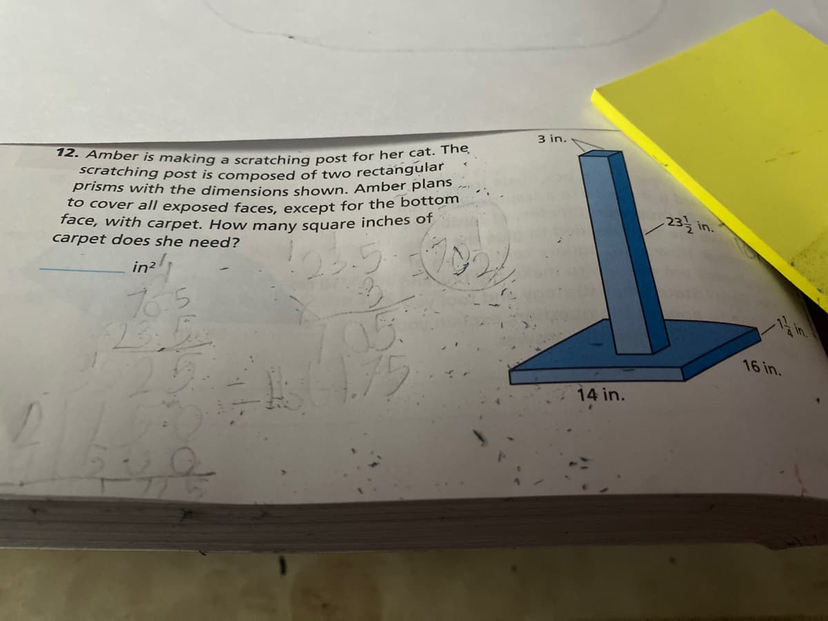 scratching post is composed of two rectangular
12. Amber is making a scratching post for her cat. The
3 in.
prisms with the dimensions shown. Amber plans.
to cover all exposed faces except for the bottom
face, with carpet. How many square inches of
carpet does she need?
-23를 in..
in2l
765
16 in.
14 in.
