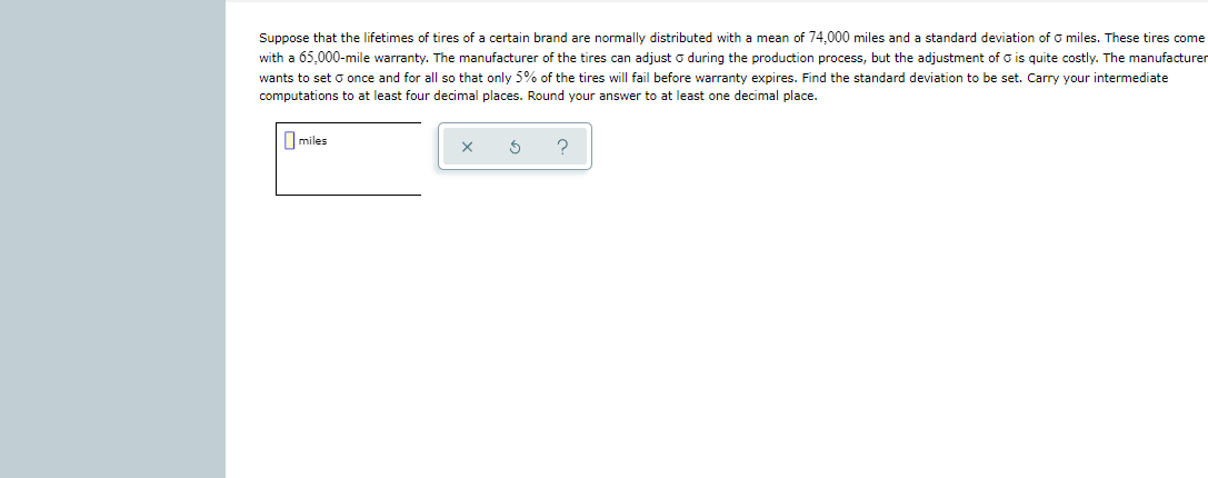 Suppose that the lifetimes of tires of a certain brand are normally distributed with a mean of 74,000 miles and a standard deviation of o miles. These tires come
with a 65,000-mile warranty. The manufacturer of the tires can adjust o during the production process, but the adjustment of o is quite costly. The manufacturer
wants to set o once and for all so that only 5% of the tires will fail before warranty expires. Find the standard deviation to be set. Carry your intermediate
computations to at least four decimal places. Round your answer to at least one decimal place.
I miles
