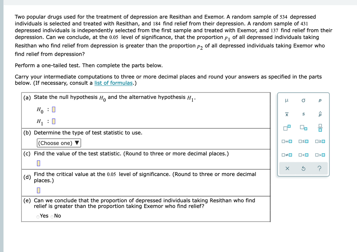 Two popular drugs used for the treatment of depression are Resithan and Exemor. A random sample of 534 depressed
individuals is selected and treated with Resithan, and 184 find relief from their depression. A random sample of 431
depressed individuals is independently selected from the first sample and treated with Exemor, and 137 find relief from their
depression. Can we conclude, at the 0.05 level of significance, that the proportion p, of all depressed individuals taking
Resithan who find relief from depression is greater than the proportion p, of all depressed individuals taking Exemor who
find relief from depression?
Perform a one-tailed test. Then complete the parts below.
Carry your intermediate computations to three or more decimal places and round your answers as specified in the parts
below. (If necessary, consult a list of formulas.)
(a) State the null hypothesis H and the alternative hypothesis H1.
Ho : 0
H, : 0
믐
(b) Determine the type of test statistic to use.
D=0
OSO
(Choose one)
(c) Find the value of the test statistic. (Round to three or more decimal places.)
O#0
O<O
Find the critical value at the 0.05 level of significance. (Round to three or more decimal
(d)
places.)
(e) Can we conclude that the proportion of depressed individuals taking Resithan who find
relief is greater than the proportion taking Exemor who find relief?
Yes oNo
昌 昌
