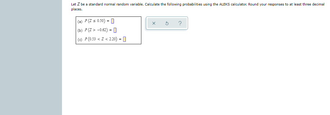 Let Z be a standard normal random variable. Calculate the following probabilities using the ALEKS calculator. Round your responses to at least three decimal
places.
(a) P(Z s 0.50) = 0
(b) P (Z > -0.62) = 0
(c) P (0.53 < Z < 2.20) = 0
