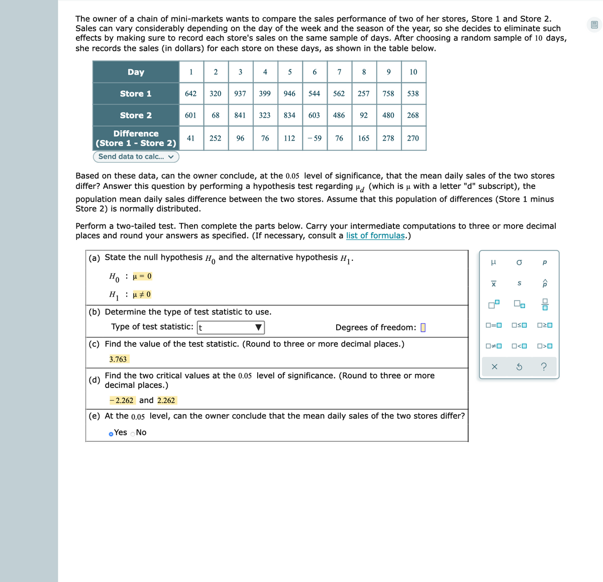 The owner of a chain of mini-markets wants to compare the sales performance of two of her stores, Store 1 and Store 2.
Sales can vary considerably depending on the day of the week and the season of the year, so she decides to eliminate such
effects by making sure to record each store's sales on the same sample of days. After choosing a random sample of 10 days,
she records the sales (in dollars) for each store on these days, as shown in the table below.
Day
1
3
5
7
10
Store 1
642
320
937
399
946
544
562
257
758
538
Store 2
601
68
841
323
834
603
486
92
480
268
Difference
41
(Store 1 - Store 2)
- 59
252
96
76
112
76
165
278
270
Send data to calc.. v
Based on these data, can the owner conclude, at the 0.05 level of significance, that the mean daily sales of the two stores
differ? Answer this question by performing a hypothesis test regarding u, (which is u with a letter "d" subscript), the
population mean daily sales difference between the two stores. Assume that this population of differences (Store 1 minus
Store 2) is normally distributed.
Perform a two-tailed test. Then complete the parts below. Carry your intermediate computations to three or more decimal
places and round your answers as specified. (If necessary, consult a list of formulas.)
(a) State the null hypothesis H, and the alternative hypothesis H,.
H0 : μ0
H : μ#0
(b) Determine the type of test statistic to use.
Type of test statistic: t
Degrees of freedom: 1
D=0
OSO
(c) Find the value of the test statistic. (Round to three or more decimal places.)
O<O
O>O
3.763
Find the two critical values at the 0.05 level of significance. (Round to three or more
|(d)
decimal places.)
- 2.262 and 2.262
|(e) At the 0.05 level, can the owner conclude that the mean daily sales of the two stores differ?
o Yes No
Ix
