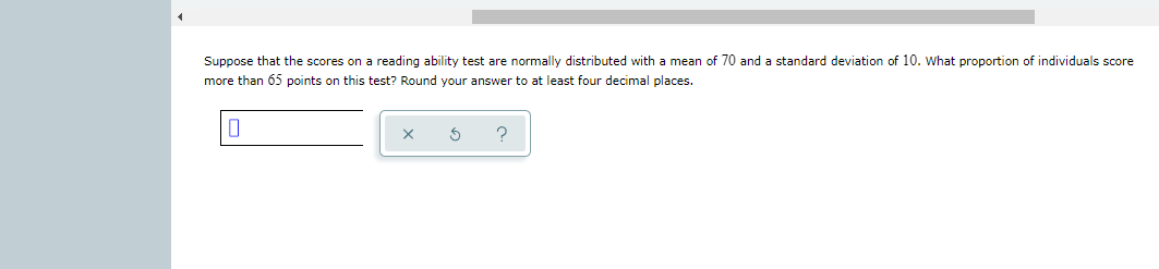 Suppose that the scores on a reading ability test are normally distributed with a mean of 70 and a standard deviation of 10. What proportion of individuals score
more than 65 points on this test? Round your answer to at least four decimal places.
