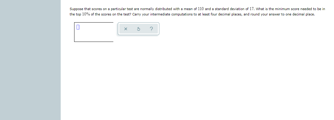 Suppose that scores on a particular test are normally distributed with a mean of 110 and a standard deviation of 17. What is the minimum score needed to be in
the top 10% of the scores on the test? Carry your intermediate computations to at least four decimal places, and round your answer to one decimal place.
