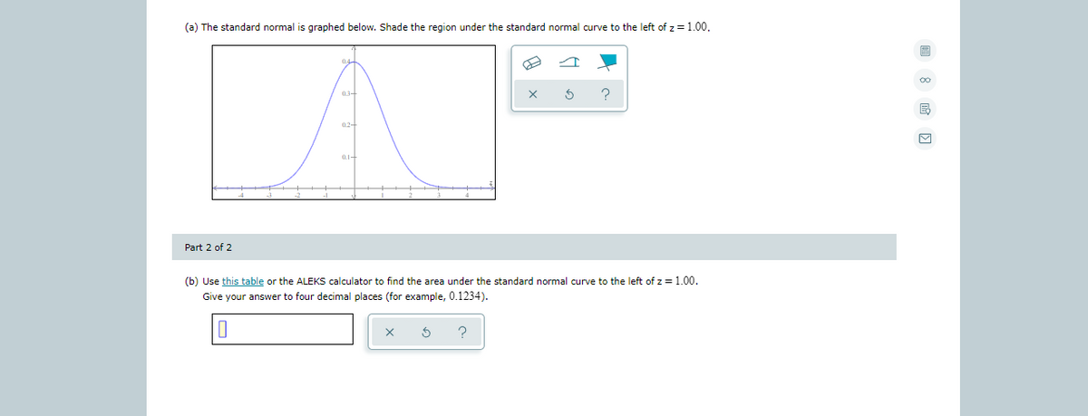 (a) The standard normal is graphed below. Shade the region under the standard normal curve to the left of z =1.00.
0.3-
0.2-
Part 2 of 2
(b) Use this table or the ALEKS calculator to find the area under the standard normal curve to the left of z=1.00.
Give your answer to four decimal places (for example, 0.1234).
