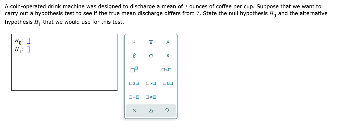 A coin-operated drink machine was designed to discharge a mean of 7 ounces of coffee per cup. Suppose that we want to
carry out a hypothesis test to see if the true mean discharge differs from 7. State the null hypothesis H, and the alternative
hypothesis H, that we would use for this test.
Ho: 0
H1:
O<O
OSO
O=0
O#0
