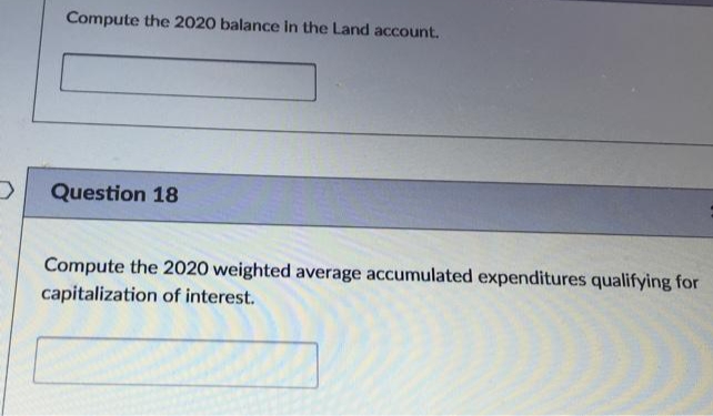 Compute the 2020 balance in the Land account.
Question 18
Compute the 2020 weighted average accumulated expenditures qualifying for
capitalization of interest.
