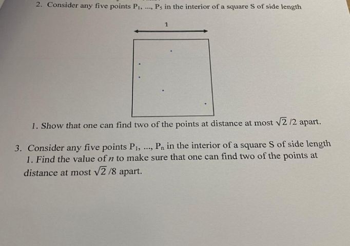 2. Consider any five points P1,
Ps in the interior of a square S of side length
1
1. Show that one can find two of the points at distance at most v2 /2 apart.
Pn in the interior of a square S of side length
3. Consider any five points P1,
1. Find the value of n to make sure that one can find two of the points at
distance at most /2 /8 apart.
