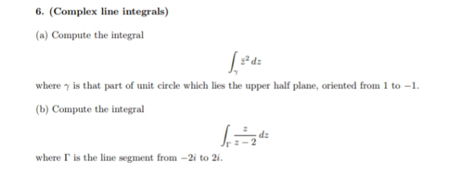 6. (Complex line integrals)
(a) Compute the integral
* dz
where y is that part of unit circle which lies the upper half plane, oriented from 1 to -1.
(b) Compute the integral
where I' is the line segment from -2i to 2i.
