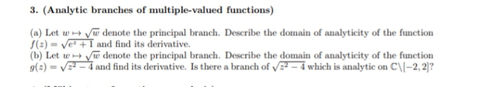3. (Analytic branches of multiple-valued functions)
(a) Let w+ Vw denote the principal branch. Describe the domain of analyticity of the function
S(2) = Ve +I and find its derivative.
(b) Let w Vw denote the principal branch. Describe the domain of analyticity of the function
g(2) = V – 4 and find its derivative. Is there a branch of V – 4 which is analytic on C\[-2, 2)]?
