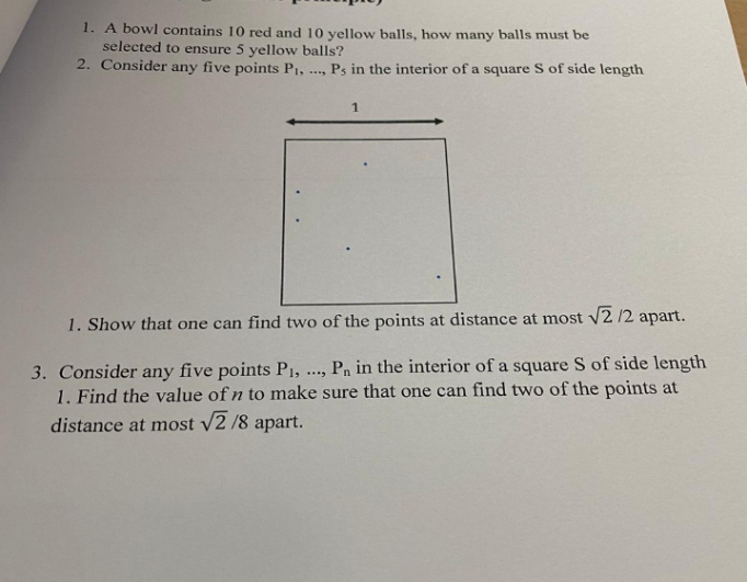 1. A bowl contains 10 red and 10 yellow balls, how many balls must be
selected to ensure 5 yellow balls?
2. Consider any five points P1,
Ps in the interior of a square S of side length
1
1. Show that one can find two of the points at distance at most v2 /2 apart.
t one
Pn in the interior of a square S of side length
3. Consider any five points P1,
1. Find the value of n to make sure that one can find two of the points at
distance at most v2 /8 apart.
